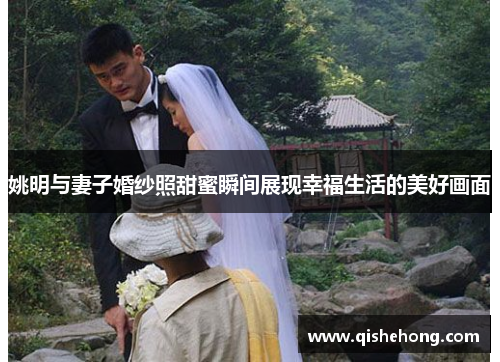 姚明与妻子婚纱照甜蜜瞬间展现幸福生活的美好画面